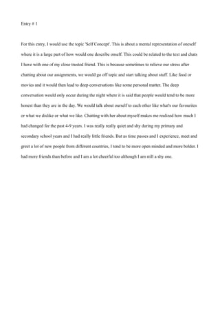 Entry # 1
For this entry, I would use the topic 'Self Concept'. This is about a mental representation of oneself
where it is a large part of how would one describe onself. This could be related to the text and chats
I have with one of my close trusted friend. This is because sometimes to relieve our stress after
chatting about our assignments, we would go off topic and start talking about stuff. Like food or
movies and it would then lead to deep conversations like some personal matter. The deep
conversation would only occur during the night where it is said that people would tend to be more
honest than they are in the day. We would talk about ourself to each other like what's our favourites
or what we dislike or what we like. Chatting with her about myself makes me realized how much I
had changed for the past 4-9 years. I was really really quiet and shy during my primary and
secondary school years and I had really little friends. But as time passes and I experience, meet and
greet a lot of new people from different countries, I tend to be more open minded and more bolder. I
had more friends than before and I am a lot cheerful too although I am still a shy one.
 