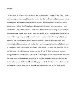 Entry # 5
There was this incident that happened when I was still in secondary school. I was in Form 2 where I
once have a good friend named Sylvia. She was the kind that would hurt or offend someone without
realizing it for she sometimes act without thinking about the consequences. And because of that
characteristics of hers, she offended a guy. That guy, well...I can't say he's a gangster nor a smart
one, he's just a rich bad boy who had a crush on me. News sure travel fast in my school. And Sylvia
heard about it too and she wrote about it in her blog. I think the guy was offended or maybe he was
scared of his image being ruined. He came to our class one day with his bad naughty friends and
called her out. She didn't know what was going on nor did I but I felt like he was going to do
something bad. I didn't went out with her but after I saw them arguing, I quickly rushed out to stop
it from getting worst. He told me to back off but I didn't budge. His friend then pushed me hard to
the side of the wall and blocked me from getting near Sylvia. He didn't continue the argument
though after he saw what his friend did to me. He warned Sylvia and left with his friends. I was hurt
but it was just a sprained shoulder. Though Sylvia was kind of shocked and scared. To relate the
incident, the concept of Altruistic Models of Helping is used which is the empathy - altruism model
of prosocial behaviour where one are more likely to help others' whose welfare is threatened.
 