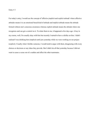 Entry # 3
For today's entry, I would use the concept of 'affective,implicit and explicit attitude' where affective
attitudes means it is an emotional based kind of attitude and implicit attitude means the attitude
formed without one's conscious awareness whereas explicit attitude means the attitude where one
recognizes and can get a control on it. To relate them to me, it happened a few days ago. A boy in
my course, well, I'm usually okay with him but recently I started to have a dislike on him. I didn't
realized I was disliking him (implicit) until just yesterday while we were working on our project
(explicit). Usually when I dislike someone, I would tend to argue with them, disagreeing with every
choices or decisions or any ideas they provide. But I didn't do all that yesterday because I did not
want to cause a scene out of a sudden and affect the other teammates.
 
