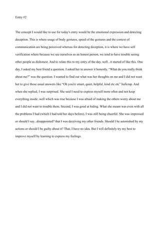 Entry #2
The concept I would like to use for today's entry would be the emotional expression and detecting
deception. This is where usage of body gestures, speed of the gestures and the context of
communication are being perceived whereas for detecting deception, it is where we have self
verification where because we see ourselves as an honest person, we tend to have trouble seeing
other people as dishonest. And to relate this to my entry of the day, well...it started of like this. One
day, I asked my best friend a question. I asked her to answer it honestly. “What do you really think
about me?” was the question. I wanted to find out what was her thoughts on me and I did not want
her to give those usual answers like “Oh you're smart, quiet, helpful, kind etc etc” bullcrap. And
when she replied, I was surprised. She said I need to express myself more often and not keep
everything inside..well which was true because I was afraid of making the others worry about me
and I did not want to trouble them. Second, I was good at hiding. What she meant was even with all
the problems I had (which I had told her days before), I was still being cheerful. She was impressed
or should I say...disappointed? that I was deceiving my other friends. Should I be astonished by my
actions or should I be guilty about it? That, I have no idea. But I will definitely try my best to
improve myself by learning to express my feelings.
 