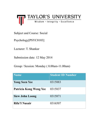 Subject and Course: Social
Psychology[PSYC0103]
Lecturer: T. Shankar
Submission date: 12 May 2014
Group / Session: Monday ( 8.00am-11.00am)
Name Student ID Number
Yong Seen Yee 0315883
Patricia Kong Weng Yee 0315837
Siew John Loong 0315871
Rifa’I Nusair 0316507
 