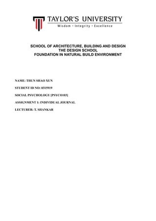 SCHOOL OF ARCHITECTURE, BUILDING AND DESIGN
THE DESIGN SCHOOL
FOUNDATION IN NATURAL BUILD ENVIRONMENT
NAME: THUN SHAO XUN
STUDENT ID NO: 0315919
SOCIAL PSYCHOLOGY [PSYCO103]
ASSIGNMENT 1: INDIVIDUAL JOURNAL
LECTURER: T. SHANKAR
 