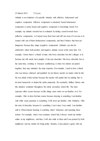 23 March 2015 7:15 p.m.
Attitude is an evaluation of a specific stimulus with affective, behavioural and
cognitive component. Affective component is emotional based, behavioural
component is action based, and cognitive component is knowledge based. For
example, my attitude towards bee is evaluated by feeling scared towards bees
(affective component), so I stayed away from bees and will run away if I see one or in
contact with one of them (behavioural component), and then I believe that bees are
dangerous because they stings (cognitive component). Attitudes can also be
ambivalent where both positive and negative attitude occurs at the same time. For
example, I know there’s a friend of mine who loves chocolate but she’s allergic to it,
because she will surely have pimples if she eats chocolate. She loves chocolate but at
the same time, avoiding it. Classical conditioning is when two stimuli are paired
together; they may stimulate the same response. For example, I used to have a friend
who was always criticised and punished by my history teacher no matter what he did.
He was afraid of that teacher because the teacher will punish him by making him to
do more homework or deduct his marks purposely. He eventually dislikes history and
this situation continued throughout his whole secondary school life. The mere
exposure effect occurs because we like things more when we are familiar to it. For
example, I like to draw but hate exams because drawing is something I am familiar
with while exam questions is something I will never get familiar with. Similarly, I like
the taste of chocolate because it’s something I eat it since I was small, I am familiar
with it. Observational learning is watching others’ behaviour and repeating those
actions. For example, when I was a primary school kid, I always watch my mother
smiles to my neighbours, and then, I will also smile to them and I was praised by both
neighbours and my mother for being polite. Besides, I once played a game with my
 