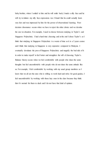 baby brother, where I smiled to him and he will smile back, I made a silly face and he
will try to imitate my silly face expressions too. I found that he could actually learn
very fast and was impressed by him for the power of observational learning. Post-
decision dissonance occurs when we have to reject the other choice and we devalue
the one we abandon. For example, I used to choose between studying in Taylor’s and
Singapore Polytechnic. I had a hard time choosing and at the end I chose Taylor’s as I
think that studying in Singapore Polytechnic is a waste of time as it is a 3 years course
and I think that studying in Singapore is very expensive compared to Malaysia. I
eventually devaluate the pros of Singapore Polytechnic and magnify the bad side of it
in order to make myself to feel better and strengthen the will of choosing Taylor’s.
Balance theory occurs when we feel comfortable with people who share the same
thoughts but feel uncomfortable with people who do not share the same attitude like
us. For example, I feel comfortable by working with my usual group members as I
know that we all are the ones who is willing to work hard and strive for good grades, I
feel uncomfortable by working with those lazy ones in the class because they think
that it’s normal for them to slack and I do not have that kind of opinion.
 