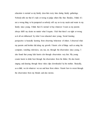 education is normal as my family does that every time during family gatherings.
Nobody tells me that it’s rude or wrong to judge others like that. Besides, I think it’s
not a wrong thing to be pampered as nobody will say no to my needs and wants in my
family since young. I think that it’s normal to buy whatever I want as my parents
always fulfil my desire no matter what I require. I feel that there’s no right or wrong
as it all are influenced by what I was educated since young. Social learning
perspective is basically learning from observing behaviour of others. I observed what
my parents and brother did along my growth. I learnt a lot of things such as using the
computer, watching television, eat, run, etc. through the observation since young. I
also found that young kids learnt a lot through observation very fast. My young
cousin learnt to drink beer through the observation from his father. He also learnt
singing and dancing through those video clips downloaded by his mother. Basically,
as a child, we do whatever we see and hear from others. I learnt how to swear through
the observation from my friends and also movies.
 