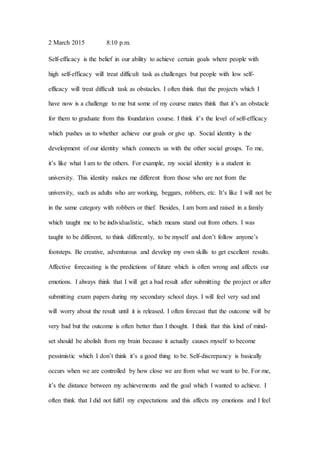 2 March 2015 8:10 p.m.
Self-efficacy is the belief in our ability to achieve certain goals where people with
high self-efficacy will treat difficult task as challenges but people with low self-
efficacy will treat difficult task as obstacles. I often think that the projects which I
have now is a challenge to me but some of my course mates think that it’s an obstacle
for them to graduate from this foundation course. I think it’s the level of self-efficacy
which pushes us to whether achieve our goals or give up. Social identity is the
development of our identity which connects us with the other social groups. To me,
it’s like what I am to the others. For example, my social identity is a student in
university. This identity makes me different from those who are not from the
university, such as adults who are working, beggars, robbers, etc. It’s like I will not be
in the same category with robbers or thief. Besides, I am born and raised in a family
which taught me to be individualistic, which means stand out from others. I was
taught to be different, to think differently, to be myself and don’t follow anyone’s
footsteps. Be creative, adventurous and develop my own skills to get excellent results.
Affective forecasting is the predictions of future which is often wrong and affects our
emotions. I always think that I will get a bad result after submitting the project or after
submitting exam papers during my secondary school days. I will feel very sad and
will worry about the result until it is released. I often forecast that the outcome will be
very bad but the outcome is often better than I thought. I think that this kind of mind-
set should be abolish from my brain because it actually causes myself to become
pessimistic which I don’t think it’s a good thing to be. Self-discrepancy is basically
occurs when we are controlled by how close we are from what we want to be. For me,
it’s the distance between my achievements and the goal which I wanted to achieve. I
often think that I did not fulfil my expectations and this affects my emotions and I feel
 