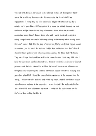 very sad for it. Besides, my cousin is also affected by this self-discrepancy theory
where she is suffering from anorexia. She thinks that she doesn’t fulfil her
expectations of being slim, she sees herself as a fat girl but instead of fat, she is
actually very, very skinny. Self-perception is to gauge our attitude through our own
behaviour. People often ask me, why architecture? What makes me to choose
architecture as my future? I never know why until I learnt about self-perception
theory. People often don’t know what they exactly want but they know exactly what
they don’t want. I think I’m that kind of person too. That’s why I think I could accept
architecture, just because I like to draw. I might love architecture too. That’s how I
chose the future pathway and why my parents accepted this future that I’d chosen.
They also thought that I could do well in this course because I have they think that I
have the talent in art and I’m attracted to it. Extrinsic motivation is driven by external
pressure while intrinsic motivation is driven by internal rewards and it both occurs
throughout my education path. Extrinsic motivation occurs when I was studying as a
secondary school kid. I don’t like exams but the motivation is the pressure from the
family, I don’t want to be punished and belittle by others. Intrinsic motivation occurs
when I am now studying in the university. I strive for what I like and wanted to be.
It’s a motivation from deep inside my heart. I could feel the love towards art and
that’s why I’m working hard for it.
 