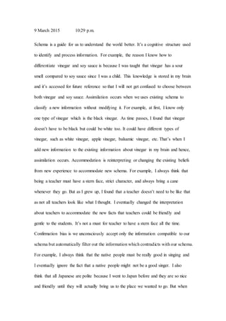 9 March 2015 10:29 p.m.
Schema is a guide for us to understand the world better. It’s a cognitive structure used
to identify and process information. For example, the reason I know how to
differentiate vinegar and soy sauce is because I was taught that vinegar has a sour
smell compared to soy sauce since I was a child. This knowledge is stored in my brain
and it’s accessed for future reference so that I will not get confused to choose between
both vinegar and soy sauce. Assimilation occurs when we uses existing schema to
classify a new information without modifying it. For example, at first, I know only
one type of vinegar which is the black vinegar. As time passes, I found that vinegar
doesn’t have to be black but could be white too. It could have different types of
vinegar, such as white vinegar, apple vinegar, balsamic vinegar, etc. That’s when I
add new information to the existing information about vinegar in my brain and hence,
assimilation occurs. Accommodation is reinterpreting or changing the existing beliefs
from new experience to accommodate new schema. For example, I always think that
being a teacher must have a stern face, strict character, and always bring a cane
whenever they go. But as I grew up, I found that a teacher doesn’t need to be like that
as not all teachers look like what I thought. I eventually changed the interpretation
about teachers to accommodate the new facts that teachers could be friendly and
gentle to the students. It’s not a must for teacher to have a stern face all the time.
Confirmation bias is we unconsciously accept only the information compatible to our
schema but automatically filter out the information which contradicts with our schema.
For example, I always think that the native people must be really good in singing and
I eventually ignore the fact that a native people might not be a good singer. I also
think that all Japanese are polite because I went to Japan before and they are so nice
and friendly until they will actually bring us to the place we wanted to go. But when
 