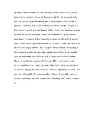 my friends told me that they saw some unfriendly Japanese, I choose not to believe
them as all my experience told me that Japanese are friendly and nice people. I also
think that smokers are good-for-nothing kind of people because I hate the smell of
cigarettes. I eventually filter out the possibility of a smoker could be a nice guy or at
least someone who will work hard. Because of this, I actually stay away from smokers
no matter who you are. Stereotype assumes that all members in a group share the
same feature. For example, I always think that all women are obsessed with gossips,
so do I. I think it’s like how we group people up. For instance, I think that children are
all playful and naughty and that’s how I categorise them as children. It’s grouping a
bunch of people together and judges them without knowing them. It will eventually
cause the perseverance effect where it’s hard to change when a schema is formed.
Illusion of control is the perception of the uncontrollable event somehow could
become controllable. For example, my mother thinks that we will get good results if
we wear red (anything that’s red). I think it’s somehow a superstitious act where I also
think that I will get lucky if it comes to number 2. Number 2 is my lucky number; I
am able to get through any obstacles or difficult tasks as long as it’s related to number
2.
 