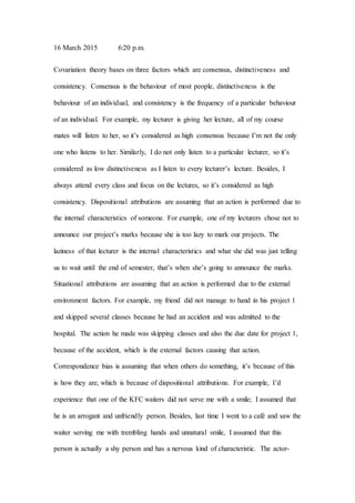 16 March 2015 6:20 p.m.
Covariation theory bases on three factors which are consensus, distinctiveness and
consistency. Consensus is the behaviour of most people, distinctiveness is the
behaviour of an individual, and consistency is the frequency of a particular behaviour
of an individual. For example, my lecturer is giving her lecture, all of my course
mates will listen to her, so it’s considered as high consensus because I’m not the only
one who listens to her. Similarly, I do not only listen to a particular lecturer, so it’s
considered as low distinctiveness as I listen to every lecturer’s lecture. Besides, I
always attend every class and focus on the lectures, so it’s considered as high
consistency. Dispositional attributions are assuming that an action is performed due to
the internal characteristics of someone. For example, one of my lecturers chose not to
announce our project’s marks because she is too lazy to mark our projects. The
laziness of that lecturer is the internal characteristics and what she did was just telling
us to wait until the end of semester, that’s when she’s going to announce the marks.
Situational attributions are assuming that an action is performed due to the external
environment factors. For example, my friend did not manage to hand in his project 1
and skipped several classes because he had an accident and was admitted to the
hospital. The action he made was skipping classes and also the due date for project 1,
because of the accident, which is the external factors causing that action.
Correspondence bias is assuming that when others do something, it’s because of this
is how they are, which is because of dispositional attributions. For example, I’d
experience that one of the KFC waiters did not serve me with a smile; I assumed that
he is an arrogant and unfriendly person. Besides, last time I went to a café and saw the
waiter serving me with trembling hands and unnatural smile, I assumed that this
person is actually a shy person and has a nervous kind of characteristic. The actor-
 