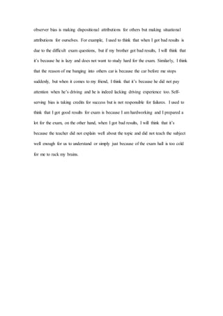 observer bias is making dispositional attributions for others but making situational
attributions for ourselves. For example, I used to think that when I got bad results is
due to the difficult exam questions, but if my brother got bad results, I will think that
it’s because he is lazy and does not want to study hard for the exam. Similarly, I think
that the reason of me banging into others car is because the car before me stops
suddenly, but when it comes to my friend, I think that it’s because he did not pay
attention when he’s driving and he is indeed lacking driving experience too. Self-
serving bias is taking credits for success but is not responsible for failures. I used to
think that I got good results for exam is because I am hardworking and I prepared a
lot for the exam, on the other hand, when I got bad results, I will think that it’s
because the teacher did not explain well about the topic and did not teach the subject
well enough for us to understand or simply just because of the exam hall is too cold
for me to rack my brains.
 