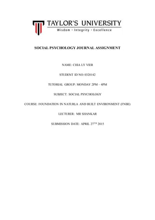 SOCIAL PSYCHOLOGY JOURNAL ASSIGNMENT
NAME: CHIA LY VIER
STUDENT ID NO: 0320142
TUTORIAL GROUP: MONDAY 2PM – 4PM
SUBJECT: SOCIAL PSYCHOLOGY
COURSE: FOUNDATION IN NATURLA AND BUILT ENVIRONMENT (FNBE)
LECTURER: MR SHANKAR
SUBMISSION DATE: APRIL 27TH 2015
 