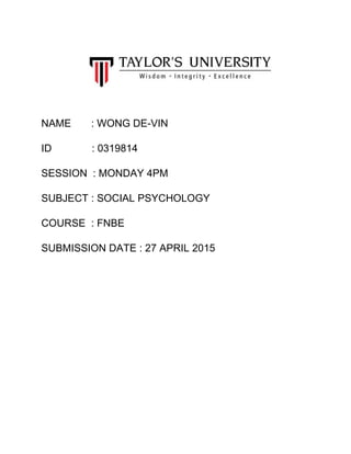  
 
 
 
 
NAME       : WONG DE­VIN 
ID              : 0319814 
SESSION  : MONDAY 4PM 
SUBJECT : SOCIAL PSYCHOLOGY 
COURSE  : FNBE  
SUBMISSION DATE : 27 APRIL 2015  
 
 
 
 
 
 
 
 
 
 