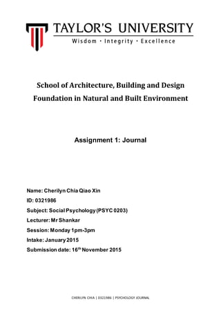 CHERILYN CHIA | 0321986 | PSYCHOLOGY JOURNAL
School of Architecture, Building and Design
Foundation in Natural and Built Environment
Assignment 1: Journal
Name: Cherilyn Chia Qiao Xin
ID: 0321986
Subject: Social Psychology(PSYC 0203)
Lecturer:Mr Shankar
Session:Monday 1pm-3pm
Intake: January2015
Submission date: 16th
November 2015
 