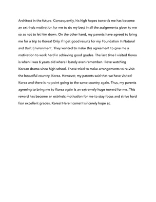 Architect in the future. Consequently, his high hopes towards me has become
an extrinsic motivation for me to do my best in all the assignments given to me
so as not to let him down. On the other hand, my parents have agreed to bring
me for a trip to Korea! Only if I get good results for my Foundation In Natural
and Built Environment. They wanted to make this agreement to give me a
motivation to work hard in achieving good grades. The last time I visited Korea
is when I was 6 years old where I barely even remember. I love watching
Korean drama since high school. I have tried to make arrangements to re-visit
the beautiful country, Korea. However, my parents said that we have visited
Korea and there is no point going to the same country again. Thus, my parents
agreeing to bring me to Korea again is an extremely huge reward for me. This
reward has become an extrinsic motivation for me to stay focus and strive hard
fsor excellent grades. Korea! Here I come! I sincerely hope so.
 
