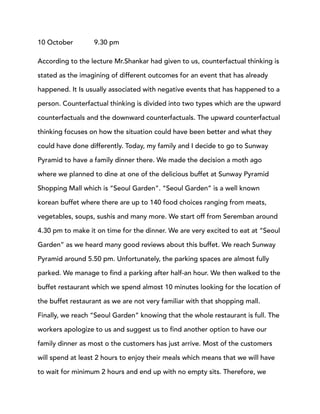 10 October 9.30 pm
According to the lecture Mr.Shankar had given to us, counterfactual thinking is
stated as the imagining of different outcomes for an event that has already
happened. It Is usually associated with negative events that has happened to a
person. Counterfactual thinking is divided into two types which are the upward
counterfactuals and the downward counterfactuals. The upward counterfactual
thinking focuses on how the situation could have been better and what they
could have done differently. Today, my family and I decide to go to Sunway
Pyramid to have a family dinner there. We made the decision a moth ago
where we planned to dine at one of the delicious buffet at Sunway Pyramid
Shopping Mall which is “Seoul Garden”. “Seoul Garden” is a well known
korean buffet where there are up to 140 food choices ranging from meats,
vegetables, soups, sushis and many more. We start off from Seremban around
4.30 pm to make it on time for the dinner. We are very excited to eat at “Seoul
Garden” as we heard many good reviews about this buffet. We reach Sunway
Pyramid around 5.50 pm. Unfortunately, the parking spaces are almost fully
parked. We manage to find a parking after half-an hour. We then walked to the
buffet restaurant which we spend almost 10 minutes looking for the location of
the buffet restaurant as we are not very familiar with that shopping mall.
Finally, we reach “Seoul Garden” knowing that the whole restaurant is full. The
workers apologize to us and suggest us to find another option to have our
family dinner as most o the customers has just arrive. Most of the customers
will spend at least 2 hours to enjoy their meals which means that we will have
to wait for minimum 2 hours and end up with no empty sits. Therefore, we
 