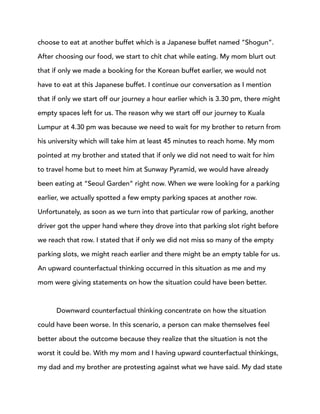 choose to eat at another buffet which is a Japanese buffet named “Shogun”.
After choosing our food, we start to chit chat while eating. My mom blurt out
that if only we made a booking for the Korean buffet earlier, we would not
have to eat at this Japanese buffet. I continue our conversation as I mention
that if only we start off our journey a hour earlier which is 3.30 pm, there might
empty spaces left for us. The reason why we start off our journey to Kuala
Lumpur at 4.30 pm was because we need to wait for my brother to return from
his university which will take him at least 45 minutes to reach home. My mom
pointed at my brother and stated that if only we did not need to wait for him
to travel home but to meet him at Sunway Pyramid, we would have already
been eating at “Seoul Garden” right now. When we were looking for a parking
earlier, we actually spotted a few empty parking spaces at another row.
Unfortunately, as soon as we turn into that particular row of parking, another
driver got the upper hand where they drove into that parking slot right before
we reach that row. I stated that if only we did not miss so many of the empty
parking slots, we might reach earlier and there might be an empty table for us.
An upward counterfactual thinking occurred in this situation as me and my
mom were giving statements on how the situation could have been better.
Downward counterfactual thinking concentrate on how the situation
could have been worse. In this scenario, a person can make themselves feel
better about the outcome because they realize that the situation is not the
worst it could be. With my mom and I having upward counterfactual thinkings,
my dad and my brother are protesting against what we have said. My dad state
 