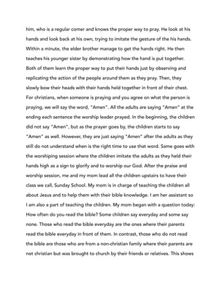 him, who is a regular comer and knows the proper way to pray. He look at his
hands and look back at his own, trying to imitate the gesture of the his hands.
Within a minute, the elder brother manage to get the hands right. He then
teaches his younger sister by demonstrating how the hand is put together.
Both of them learn the proper way to put their hands just by observing and
replicating the action of the people around them as they pray. Then, they
slowly bow their heads with their hands held together in front of their chest.
For christians, when someone is praying and you agree on what the person is
praying, we will say the word, “Amen”. All the adults are saying “Amen” at the
ending each sentence the worship leader prayed. In the beginning, the children
did not say “Amen”, but as the prayer goes by, the children starts to say
“Amen” as well. However, they are just saying “Amen” after the adults as they
still do not understand when is the right time to use that word. Same goes with
the worshiping session where the children imitate the adults as they held their
hands high as a sign to glorify and to worship our God. After the praise and
worship session, me and my mom lead all the children upstairs to have their
class we call, Sunday School. My mom is in charge of teaching the children all
about Jesus and to help them with their bible knowledge. I am her assistant so
I am also a part of teaching the children. My mom began with a question today:
How often do you read the bible? Some children say everyday and some say
none. Those who read the bible everyday are the ones where their parents
read the bible everyday in front of them. In contrast, those who do not read
the bible are those who are from a non-christian family where their parents are
not christian but was brought to church by their friends or relatives. This shows
 