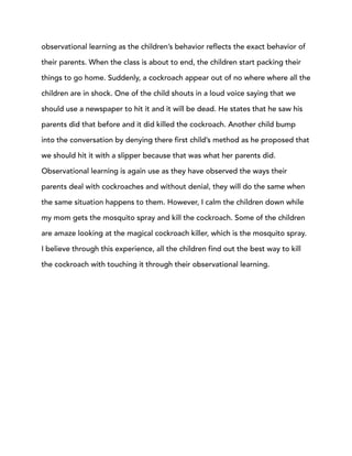observational learning as the children’s behavior reflects the exact behavior of
their parents. When the class is about to end, the children start packing their
things to go home. Suddenly, a cockroach appear out of no where where all the
children are in shock. One of the child shouts in a loud voice saying that we
should use a newspaper to hit it and it will be dead. He states that he saw his
parents did that before and it did killed the cockroach. Another child bump
into the conversation by denying there first child’s method as he proposed that
we should hit it with a slipper because that was what her parents did.
Observational learning is again use as they have observed the ways their
parents deal with cockroaches and without denial, they will do the same when
the same situation happens to them. However, I calm the children down while
my mom gets the mosquito spray and kill the cockroach. Some of the children
are amaze looking at the magical cockroach killer, which is the mosquito spray.
I believe through this experience, all the children find out the best way to kill
the cockroach with touching it through their observational learning.
 