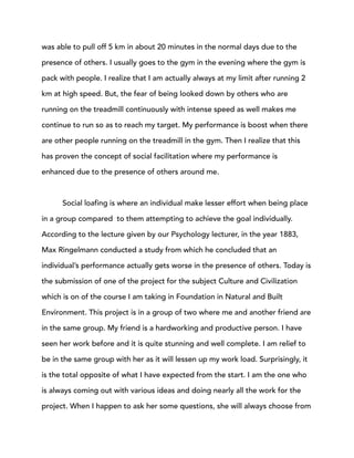 was able to pull off 5 km in about 20 minutes in the normal days due to the
presence of others. I usually goes to the gym in the evening where the gym is
pack with people. I realize that I am actually always at my limit after running 2
km at high speed. But, the fear of being looked down by others who are
running on the treadmill continuously with intense speed as well makes me
continue to run so as to reach my target. My performance is boost when there
are other people running on the treadmill in the gym. Then I realize that this
has proven the concept of social facilitation where my performance is
enhanced due to the presence of others around me.
Social loafing is where an individual make lesser effort when being place
in a group compared to them attempting to achieve the goal individually.
According to the lecture given by our Psychology lecturer, in the year 1883,
Max Ringelmann conducted a study from which he concluded that an
individual’s performance actually gets worse in the presence of others. Today is
the submission of one of the project for the subject Culture and Civilization
which is on of the course I am taking in Foundation in Natural and Built
Environment. This project is in a group of two where me and another friend are
in the same group. My friend is a hardworking and productive person. I have
seen her work before and it is quite stunning and well complete. I am relief to
be in the same group with her as it will lessen up my work load. Surprisingly, it
is the total opposite of what I have expected from the start. I am the one who
is always coming out with various ideas and doing nearly all the work for the
project. When I happen to ask her some questions, she will always choose from
 