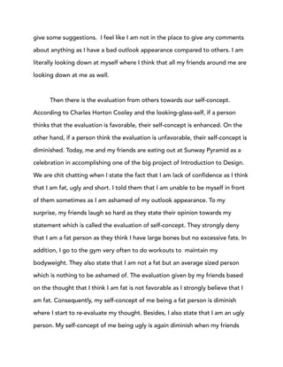 give some suggestions. I feel like I am not in the place to give any comments
about anything as I have a bad outlook appearance compared to others. I am
literally looking down at myself where I think that all my friends around me are
looking down at me as well.
Then there is the evaluation from others towards our self-concept.
According to Charles Horton Cooley and the looking-glass-self, if a person
thinks that the evaluation is favorable, their self-concept is enhanced. On the
other hand, if a person think the evaluation is unfavorable, their self-concept is
diminished. Today, me and my friends are eating out at Sunway Pyramid as a
celebration in accomplishing one of the big project of Introduction to Design.
We are chit chatting when I state the fact that I am lack of confidence as I think
that I am fat, ugly and short. I told them that I am unable to be myself in front
of them sometimes as I am ashamed of my outlook appearance. To my
surprise, my friends laugh so hard as they state their opinion towards my
statement which is called the evaluation of self-concept. They strongly deny
that I am a fat person as they think I have large bones but no excessive fats. In
addition, I go to the gym very often to do workouts to maintain my
bodyweight. They also state that I am not a fat but an average sized person
which is nothing to be ashamed of. The evaluation given by my friends based
on the thought that I think I am fat is not favorable as I strongly believe that I
am fat. Consequently, my self-concept of me being a fat person is diminish
where I start to re-evaluate my thought. Besides, I also state that I am an ugly
person. My self-concept of me being ugly is again diminish when my friends
 