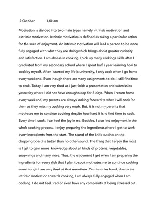 2 October 1.00 am
Motivation is divided into two main types namely intrinsic motivation and
extrinsic motivation. Intrinsic motivation is defined as taking a particular action
for the sake of enjoyment. An intrinsic motivation will lead a person to be more
fully engaged with what they are doing which brings about greater curiosity
and satisfaction. I am obsess in cooking. I pick up many cookings skills after I
graduated from my secondary school where I spent half a year learning how to
cook by myself. After I started my life in university, I only cook when I go home
every weekend. Even though there are many assignments to do, I still find time
to cook. Today, I am very tired as I just finish a presentation and submission
yesterday where I did not have enough sleep for 5 days. When I return home
every weekend, my parents are always looking forward to what I will cook for
them as they miss my cooking very much. But, it is not my parents that
motivates me to continue cooking despite how hard it is to find time to cook.
Every time I cook, I can feel the joy in me. Besides, I also find enjoyment in the
whole cooking process. I enjoy preparing the ingredients where I get to work
every ingredients from the start. The sound of the knife cutting on the
chopping board is better than no other sound. The thing that I enjoy the most
is I get to gain more knowledge about all kinds of proteins, vegetables,
seasonings and many more. Thus, the enjoyment I get when I am preparing the
ingredients for every dish that I plan to cook motivates me to continue cooking
even though I am very tired at that meantime. On the other hand, due to the
intrinsic motivation towards cooking, I am always fully engaged when I am
cooking. I do not feel tired or even have any complaints of being stressed out
 