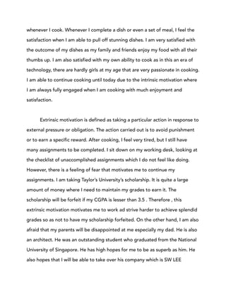 whenever I cook. Whenever I complete a dish or even a set of meal, I feel the
satisfaction when I am able to pull off stunning dishes. I am very satisfied with
the outcome of my dishes as my family and friends enjoy my food with all their
thumbs up. I am also satisfied with my own ability to cook as in this an era of
technology, there are hardly girls at my age that are very passionate in cooking.
I am able to continue cooking until today due to the intrinsic motivation where
I am always fully engaged when I am cooking with much enjoyment and
satisfaction.
Extrinsic motivation is defined as taking a particular action in response to
external pressure or obligation. The action carried out is to avoid punishment
or to earn a specific reward. After cooking, I feel very tired, but I still have
many assignments to be completed. I sit down on my working desk, looking at
the checklist of unaccomplished assignments which I do not feel like doing.
However, there is a feeling of fear that motivates me to continue my
assignments. I am taking Taylor’s University’s scholarship. It is quite a large
amount of money where I need to maintain my grades to earn it. The
scholarship will be forfeit if my CGPA is lesser than 3.5 . Therefore , this
extrinsic motivation motivates me to work ad strive harder to achieve splendid
grades so as not to have my scholarship forfeited. On the other hand, I am also
afraid that my parents will be disappointed at me especially my dad. He is also
an architect. He was an outstanding student who graduated from the National
University of Singapore. He has high hopes for me to be as superb as him. He
also hopes that I will be able to take over his company which is SW LEE
 