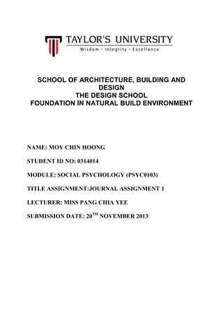 SCHOOL OF ARCHITECTURE, BUILDING AND
DESIGN
THE DESIGN SCHOOL
FOUNDATION IN NATURAL BUILD ENVIRONMENT

NAME: MOY CHIN HOONG
STUDENT ID NO: 0314014
MODULE: SOCIAL PSYCHOLOGY (PSYC0103)
TITLE ASSIGNMENT:JOURNAL ASSIGNMENT 1
LECTURER: MISS PANG CHIA YEE
SUBMISSION DATE: 20TH NOVEMBER 2013

 