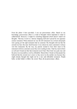 From the photo I have provided, I can see perseverance effect. Based on my
knowledge, perseverance effect is a kind of thoughts which imprinted in mind so
called-beliefs. However, it might be something happened which doesn’t match our
thoughts. That day I went to a famous shopping mall and I passed by two japanese
cuisine restaurant. What attracted me was the left restaurant was crowed and people
were queing yet the right restaurant had no customer. My thoughts told me that the
crowed one have the nicer food because it was chosen by more customers( I always
visit this restaurant). By the way, my parents wanted to have their meal in the
restaurant with less customers cause they were rushing in time. I had my meal at there
as well and I found out that that restaurant wasn’t bad. Their food was quite nice and
the price was reasonable as well as affordable. Meanwhile, I found out that people has
believed that the crowed one is nicer so they never try the another one because they
might already thought that might not be a nice and affordable restaurant. People
belive on their beliefs to follow the crowd. These all are perseverance effects.
