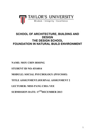 SCHOOL OF ARCHITECTURE, BUILDING AND
DESIGN
THE DESIGN SCHOOL
FOUNDATION IN NATURAL BUILD ENVIRONMENT

NAME: MOY CHIN HOONG
STUDENT ID NO: 0314014
MODULE: SOCIAL PSYCHOLOGY (PSYC0103)
TITLE ASSIGNMENT:JOURNAL ASSIGNMENT 2
LECTURER: MISS PANG CHIA YEE
SUBMISSION DATE: 17THDECEMBER 2013

1

 