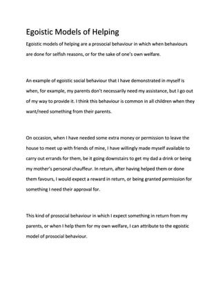 Egoistic Models of Helping 
Egoistic models of helping are a prosocial behaviour in which when behaviours 
are done for selfish reasons, or for the sake of one’s own welfare. 
An example of egoistic social behaviour that I have demonstrated in myself is 
when, for example, my parents don’t necessarily need my assistance, but I go out 
of my way to provide it. I think this behaviour is common in all children when they 
want/need something from their parents. 
On occasion, when I have needed some extra money or permission to leave the 
house to meet up with friends of mine, I have willingly made myself available to 
carry out errands for them, be it going downstairs to get my dad a drink or being 
my mother’s personal chauffeur. In return, after having helped them or done 
them favours, I would expect a reward in return, or being granted permission for 
something I need their approval for. 
This kind of prosocial behaviour in which I expect something in return from my 
parents, or when I help them for my own welfare, I can attribute to the egoistic 
model of prosocial behaviour. 
 