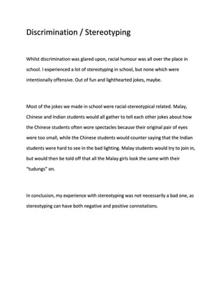 Discrimination / Stereotyping 
Whilst discrimination was glared upon, racial humour was all over the place in 
school. I experienced a lot of stereotyping in school, but none which were 
intentionally offensive. Out of fun and lighthearted jokes, maybe. 
Most of the jokes we made in school were racial-stereotypical related. Malay, 
Chinese and Indian students would all gather to tell each other jokes about how 
the Chinese students often wore spectacles because their original pair of eyes 
were too small, while the Chinese students would counter saying that the Indian 
students were hard to see in the bad lighting. Malay students would try to join in, 
but would then be told off that all the Malay girls look the same with their 
“tudungs” on. 
In conclusion, my experience with stereotyping was not necessarily a bad one, as 
stereotyping can have both negative and positive connotations. 
