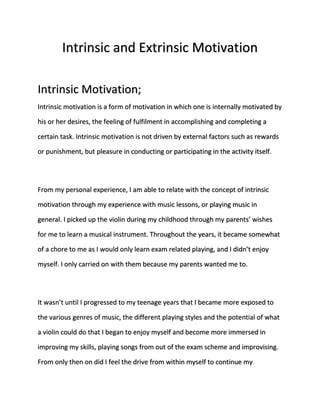 Intrinsic and Extrinsic Motivation 
Intrinsic Motivation; 
Intrinsic motivation is a form of motivation in which one is internally motivated by 
his or her desires, the feeling of fulfilment in accomplishing and completing a 
certain task. Intrinsic motivation is not driven by external factors such as rewards 
or punishment, but pleasure in conducting or participating in the activity itself. 
From my personal experience, I am able to relate with the concept of intrinsic 
motivation through my experience with music lessons, or playing music in 
general. I picked up the violin during my childhood through my parents’ wishes 
for me to learn a musical instrument. Throughout the years, it became somewhat 
of a chore to me as I would only learn exam related playing, and I didn’t enjoy 
myself. I only carried on with them because my parents wanted me to. 
It wasn’t until I progressed to my teenage years that I became more exposed to 
the various genres of music, the different playing styles and the potential of what 
a violin could do that I began to enjoy myself and become more immersed in 
improving my skills, playing songs from out of the exam scheme and improvising. 
From only then on did I feel the drive from within myself to continue my 
 