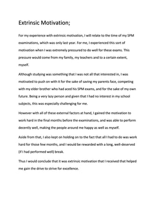 Extrinsic Motivation; 
For my experience with extrinsic motivation, I will relate to the time of my SPM 
examinations, which was only last year. For me, I experienced this sort of 
motivation when I was extremely pressured to do well for these exams. This 
pressure would come from my family, my teachers and to a certain extent, 
myself. 
Although studying was something that I was not all that interested in, I was 
motivated to push on with it for the sake of saving my parents face, competing 
with my elder brother who had aced his SPM exams, and for the sake of my own 
future. Being a very lazy person and given that I had no interest in my school 
subjects, this was especially challenging for me. 
However with all of these external factors at hand, I gained the motivation to 
work hard in the final months before the examinations, and was able to perform 
decently well, making the people around me happy as well as myself. 
Aside from that, I also kept on holding on to the fact that all I had to do was work 
hard for those few months, and I would be rewarded with a long, well-deserved 
(if I had performed well) break. 
Thus I would conclude that it was extrinsic motivation that I received that helped 
me gain the drive to strive for excellence. 
 
