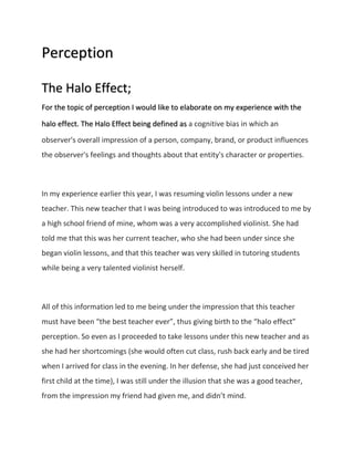 Perception 
The Halo Effect; 
For the topic of perception I would like to elaborate on my experience with the 
halo effect. The Halo Effect being defined as a cognitive bias in which an 
observer's overall impression of a person, company, brand, or product influences 
the observer's feelings and thoughts about that entity's character or properties. 
In my experience earlier this year, I was resuming violin lessons under a new 
teacher. This new teacher that I was being introduced to was introduced to me by 
a high school friend of mine, whom was a very accomplished violinist. She had 
told me that this was her current teacher, who she had been under since she 
began violin lessons, and that this teacher was very skilled in tutoring students 
while being a very talented violinist herself. 
All of this information led to me being under the impression that this teacher 
must have been “the best teacher ever”, thus giving birth to the “halo effect” 
perception. So even as I proceeded to take lessons under this new teacher and as 
she had her shortcomings (she would often cut class, rush back early and be tired 
when I arrived for class in the evening. In her defense, she had just conceived her 
first child at the time), I was still under the illusion that she was a good teacher, 
from the impression my friend had given me, and didn’t mind. 
 