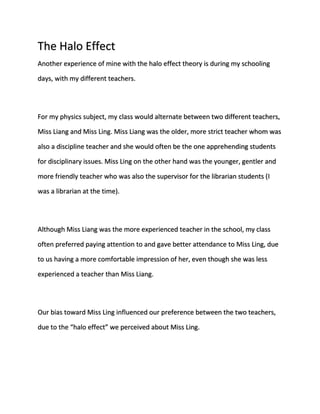 The Halo Effect 
Another experience of mine with the halo effect theory is during my schooling 
days, with my different teachers. 
For my physics subject, my class would alternate between two different teachers, 
Miss Liang and Miss Ling. Miss Liang was the older, more strict teacher whom was 
also a discipline teacher and she would often be the one apprehending students 
for disciplinary issues. Miss Ling on the other hand was the younger, gentler and 
more friendly teacher who was also the supervisor for the librarian students (I 
was a librarian at the time). 
Although Miss Liang was the more experienced teacher in the school, my class 
often preferred paying attention to and gave better attendance to Miss Ling, due 
to us having a more comfortable impression of her, even though she was less 
experienced a teacher than Miss Liang. 
Our bias toward Miss Ling influenced our preference between the two teachers, 
due to the “halo effect” we perceived about Miss Ling. 
 