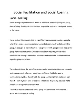 Social Facilitation and Social Loafing 
Social Loafing 
Social Loafing is a phenomena in when an individual performs poorly in a group, 
due to feeling that his/her contributions may not be noticed or be of great impact 
to the cause. 
I have noticed this characteristic in myself during group assignments, especially 
when there exists a communicational barrier between myself and others in the 
group. In a couple of incidents when I was grouped with groups where most of my 
group members are fluent in Chinese whereas I am not, they would often 
communicate amongst themselves in Chinese and I would be unable to involve 
myself in group discussions. 
The end result being the rest of the group coming up with the ideas and concepts 
for the assignment, whereas I would have to follow. Not being able to 
communicate my ideas fluently with the group and having them make any real 
impact, I took my leave until all else was settled and they finally required me to 
present the assignment to the teacher. 
This lack of motivation to work with a group and participate in discussions, I 
would attribute to social loafing. 
 