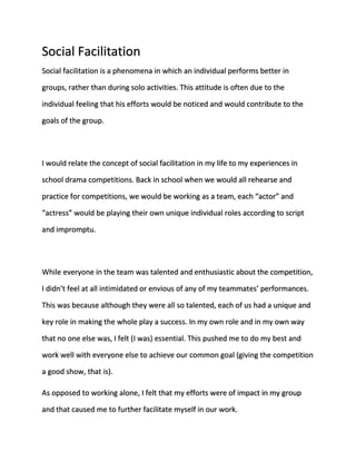 Social Facilitation 
Social facilitation is a phenomena in which an individual performs better in 
groups, rather than during solo activities. This attitude is often due to the 
individual feeling that his efforts would be noticed and would contribute to the 
goals of the group. 
I would relate the concept of social facilitation in my life to my experiences in 
school drama competitions. Back in school when we would all rehearse and 
practice for competitions, we would be working as a team, each “actor” and 
“actress” would be playing their own unique individual roles according to script 
and impromptu. 
While everyone in the team was talented and enthusiastic about the competition, 
I didn’t feel at all intimidated or envious of any of my teammates’ performances. 
This was because although they were all so talented, each of us had a unique and 
key role in making the whole play a success. In my own role and in my own way 
that no one else was, I felt (I was) essential. This pushed me to do my best and 
work well with everyone else to achieve our common goal (giving the competition 
a good show, that is). 
As opposed to working alone, I felt that my efforts were of impact in my group 
and that caused me to further facilitate myself in our work. 
 