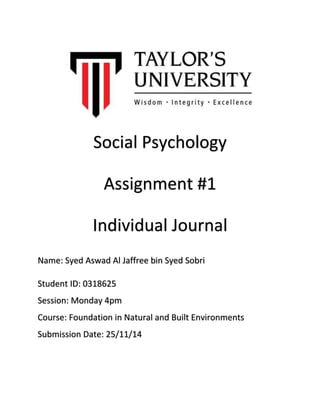 Social Psychology 
Assignment #1 
Individual Journal 
Name: Syed Aswad Al Jaffree bin Syed Sobri 
Student ID: 0318625 
Session: Monday 4pm 
Course: Foundation in Natural and Built Environments 
Submission Date: 25/11/14 
 