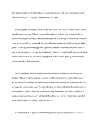 there be problem for my brother as he has also joined the same club and to this she answered
“Because he’s a guy.”, yeap, just simply because he’s a guy.
Besides, gender stereotypes, which are the ideas about how a man or woman should behave
also play a part in sexism. When it comes to house chores, it has become so habitual that my
mom would always ask me to do it instead of my brother, even though she knows that sometimes
I may be packed with my homework whereas my brother is enjoying himself playing the video
games. She has a gender stereotypes that a girl should be able to do the house chores and it is a
must to learn without any excuses, she thinks that by this way, I would be able to serve my future
husband better with all the basic housekeeping skills that I acquired. Frankly, I couldn’t help
getting annoyed by that sometimes.
On the other hand, I realize that my dad tends to be more soft-hearted towards me, the
daughter. Whenever I did something wrong, he would not just scold me and raise his voice to
me, but instead, he would put his words in a serious tone as a warning and reminder so that I do
not repeat the same mistake again. As for my brother, my dad would definitely raise his voice in
the first place to let him know what he has done wrong and shows a stern facial expression to
make sure that my brother doesn’t talk back to him. He always tell my brother that a man shall
not be afraid to admit his mistakes and learn from it.
To wrap this up, I’ve figured that both of my parents actually carry the traits of sexist in
 