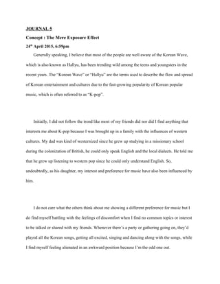 JOURNAL 5
Concept : The Mere Exposure Effect
24th
April 2015, 6:59pm
Generally speaking, I believe that most of the people are well aware of the Korean Wave,
which is also known as Hallyu, has been trending wild among the teens and youngsters in the
recent years. The “Korean Wave” or “Hallyu” are the terms used to describe the flow and spread
of Korean entertainment and cultures due to the fast-growing popularity of Korean popular
music, which is often referred to as “K-pop”.
Initially, I did not follow the trend like most of my friends did nor did I find anything that
interests me about K-pop because I was brought up in a family with the influences of western
cultures. My dad was kind of westernized since he grew up studying in a missionary school
during the colonization of British, he could only speak English and the local dialects. He told me
that he grew up listening to western pop since he could only understand English. So,
undoubtedly, as his daughter, my interest and preference for music have also been influenced by
him.
I do not care what the others think about me showing a different preference for music but I
do find myself battling with the feelings of discomfort when I find no common topics or interest
to be talked or shared with my friends. Whenever there’s a party or gathering going on, they’d
played all the Korean songs, getting all excited, singing and dancing along with the songs, while
I find myself feeling alienated in an awkward position because I’m the odd one out.
 