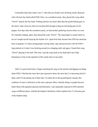 I remember back then when I was 17, that time my friends were all being crazily obsessed
with a Korean boy band called EXO. Once, at a countdown party, they played this song called
“Growl” sang by the boy band. Nothing interests me much other than the good-looking guys in
the music video, however, that was not powerful enough to drag me into being part of a K-
popper. Few days after the countdown party, we had another gathering session where we went
for a karaoke singing, again, they played the song “Growl”. The song began to sound catchy to
me as I caught myself enjoying the rhythm of it. Apart from that, because this EXO boy band has
been so popular, I’ve been seeing people wearing shirts, caps and accessories with the EXO’s
logo printed on it when I was loitering around in a shopping mall, and again, I heard their song
“Growl” playing in the mall. This time, I got the song stuck in my head and I can’t help
humming to it due to the repetition of the catchy lines in my mind.
After I’ve gone back home, I began searching the song on the internet and digging out things
about EXO. I find that the more that I got exposed to them, the more that I’ve becoming fond of
them, until I’m becoming one of their fans. To relate this to the psychological concept, this
condition of mine is referred to as the mere exposure effect, whereby things or people become
better liked with repeated exposure and familiarity. I got repeatedly exposed to EXO and their
songs at different places, and that developed a familiarity which explains how I’ve become part
of the fandom today.
 
