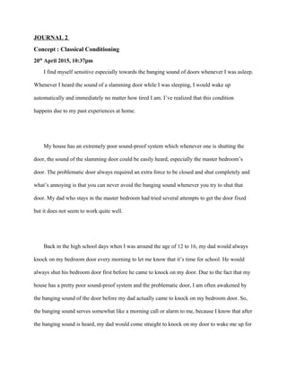 JOURNAL 2
Concept : Classical Conditioning
20th
April 2015, 10:37pm
I find myself sensitive especially towards the banging sound of doors whenever I was asleep.
Whenever I heard the sound of a slamming door while I was sleeping, I would wake up
automatically and immediately no matter how tired I am. I’ve realized that this condition
happens due to my past experiences at home.
My house has an extremely poor sound-proof system which whenever one is shutting the
door, the sound of the slamming door could be easily heard, especially the master bedroom’s
door. The problematic door always required an extra force to be closed and shut completely and
what’s annoying is that you can never avoid the banging sound whenever you try to shut that
door. My dad who stays in the master bedroom had tried several attempts to get the door fixed
but it does not seem to work quite well.
Back in the high school days when I was around the age of 12 to 16, my dad would always
knock on my bedroom door every morning to let me know that it’s time for school. He would
always shut his bedroom door first before he came to knock on my door. Due to the fact that my
house has a pretty poor sound-proof system and the problematic door, I am often awakened by
the banging sound of the door before my dad actually came to knock on my bedroom door. So,
the banging sound serves somewhat like a morning call or alarm to me, because I know that after
the banging sound is heard, my dad would come straight to knock on my door to wake me up for
 