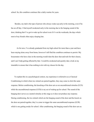 school. So, this condition continues like a daily routine for years.
Besides, my dad is the type of person who always wakes up early in the morning, even if he
has an off day. I find myself awakened early in the morning due to the banging sound of the
door, thinking that I’ve got to wake up for school even if it’s on the weekends, the days which
most of my friends often enjoy sleeping late.
As for now, I’ve already graduated from my high school for more than a year and have
been staying alone away from home, however I still find the condition continues to persist. My
housemates who have class in the morning would slam the door shut and rush for their classes,
and I can’t help getting affected by that. I would be awakened and quickly take a look at my
timetable to ensure that it has nothing to do with my classes for the day.
To explain this in a psychological context, my experience is referred to as a Classical
Conditioning in which when two stimuli are paired together, they may come to elicit the same
response. Before conditioning, the knocking of the door acts as an unconditioned stimulus (UCS)
while the unconditioned response (UCR) is my act of waking up for school. The sound of the
banging door serves as a neutral stimulus at this stage as it does not produce any response.
During conditioning, the two stimuli which are the banging sound of the door and the knock on
the door are paired together, they’ve come to trigger the same unconditioned response (UCR)
which is me getting awake for school. After conditioning, the banging sound of the door acts as
 