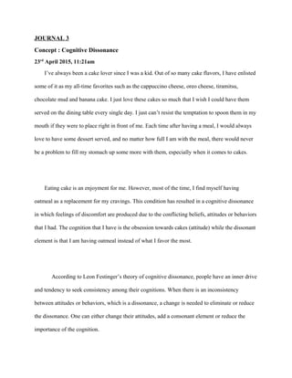 JOURNAL 3
Concept : Cognitive Dissonance
23rd
April 2015, 11:21am
I’ve always been a cake lover since I was a kid. Out of so many cake flavors, I have enlisted
some of it as my all-time favorites such as the cappuccino cheese, oreo cheese, tiramitsu,
chocolate mud and banana cake. I just love these cakes so much that I wish I could have them
served on the dining table every single day. I just can’t resist the temptation to spoon them in my
mouth if they were to place right in front of me. Each time after having a meal, I would always
love to have some dessert served, and no matter how full I am with the meal, there would never
be a problem to fill my stomach up some more with them, especially when it comes to cakes.
Eating cake is an enjoyment for me. However, most of the time, I find myself having
oatmeal as a replacement for my cravings. This condition has resulted in a cognitive dissonance
in which feelings of discomfort are produced due to the conflicting beliefs, attitudes or behaviors
that I had. The cognition that I have is the obsession towards cakes (attitude) while the dissonant
element is that I am having oatmeal instead of what I favor the most.
According to Leon Festinger’s theory of cognitive dissonance, people have an inner drive
and tendency to seek consistency among their cognitions. When there is an inconsistency
between attitudes or behaviors, which is a dissonance, a change is needed to eliminate or reduce
the dissonance. One can either change their attitudes, add a consonant element or reduce the
importance of the cognition.
 