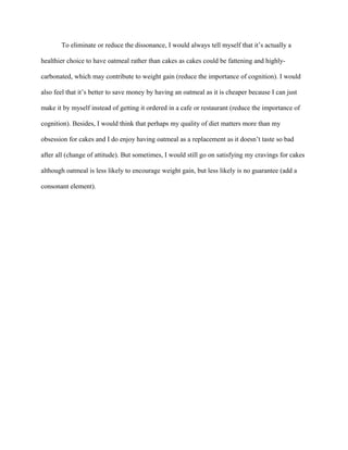 To eliminate or reduce the dissonance, I would always tell myself that it’s actually a
healthier choice to have oatmeal rather than cakes as cakes could be fattening and highly-
carbonated, which may contribute to weight gain (reduce the importance of cognition). I would
also feel that it’s better to save money by having an oatmeal as it is cheaper because I can just
make it by myself instead of getting it ordered in a cafe or restaurant (reduce the importance of
cognition). Besides, I would think that perhaps my quality of diet matters more than my
obsession for cakes and I do enjoy having oatmeal as a replacement as it doesn’t taste so bad
after all (change of attitude). But sometimes, I would still go on satisfying my cravings for cakes
although oatmeal is less likely to encourage weight gain, but less likely is no guarantee (add a
consonant element).
 