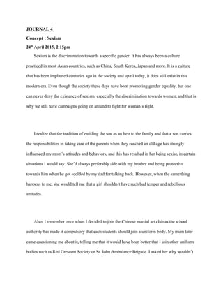 JOURNAL 4
Concept : Sexism
24th
April 2015, 2:15pm
Sexism is the discrimination towards a specific gender. It has always been a culture
practiced in most Asian countries, such as China, South Korea, Japan and more. It is a culture
that has been implanted centuries ago in the society and up til today, it does still exist in this
modern era. Even though the society these days have been promoting gender equality, but one
can never deny the existence of sexism, especially the discrimination towards women, and that is
why we still have campaigns going on around to fight for woman’s right.
I realize that the tradition of entitling the son as an heir to the family and that a son carries
the responsibilities in taking care of the parents when they reached an old age has strongly
influenced my mom’s attitudes and behaviors, and this has resulted in her being sexist, in certain
situations I would say. She’d always preferably side with my brother and being protective
towards him when he got scolded by my dad for talking back. However, when the same thing
happens to me, she would tell me that a girl shouldn’t have such bad temper and rebellious
attitudes.
Also, I remember once when I decided to join the Chinese martial art club as the school
authority has made it compulsory that each students should join a uniform body. My mum later
came questioning me about it, telling me that it would have been better that I join other uniform
bodies such as Red Crescent Society or St. John Ambulance Brigade. I asked her why wouldn’t
 