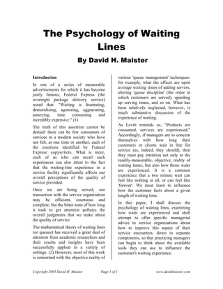 The Psychology of Waiting
               Lines
                           By David H. Maister

Introduction                                         various 'queue management' techniques:
                                                     for example, what the effects are upon
In one of a series of memorable
                                                     average waiting times of adding servers,
advertisements for which it has become
                                                     altering 'queue discipline' (the order in
justly famous, Federal Express (the
                                                     which customers are served), speeding
overnight package delivery service)
                                                     up serving times, and so on. What has
noted that: "Waiting is frustrating,
                                                     been relatively neglected, however, is
demoralizing, agonizing, aggravating,
                                                     much substantive discussion of the
annoying,     time    consuming     and
                                                     experience of waiting.
incredibly expensive." (1)
                                                     As Levitt reminds us, "Products are
The truth of this assertion cannot be
                                                     consumed, services are experienced."
denied: there can be few consumers of
                                                     Accordingly, if managers are to concern
services in a modern society who have
                                                     themselves with how long their
not felt, at one time or another, each of
                                                     customers or clients wait in line for
the emotions identified by Federal
                                                     service (as, indeed, they should), then
Express' copywriters. What is more,
                                                     they must pay attention not only to the
each of us who can recall such
                                                     readily-measurable, objective, reality of
experiences can also attest to the fact
                                                     waiting times, but also how those waits
that the waiting-line experience in a
                                                     are experienced. It is a common
service facility significantly affects our
                                                     experience that a two minute wait can
overall perceptions of the quality of
                                                     feel like nothing at all, or can feel like
service provided.
                                                     'forever'. We must learn to influence
Once we are being served, our                        how the customer feels about a given
transaction with the service organization            length of waiting time.
may be efficient, courteous and
                                                     In this paper, I shall discuss the
complete: but the bitter taste of how long
                                                     psychology of waiting lines, examining
it took to get attention pollutes the
                                                     how waits are experienced and shall
overall judgments that we make about
                                                     attempt to offer specific managerial
the quality of service
                                                     advice to service organizations about
The mathematical theory of waiting lines             how to improve this aspect of their
(or queues) has received a great deal of             service encounters. down in separate
attention from academic researchers and              components, so that practicing managers
their results and insights have been                 can begin to think about the available
successfully applied in a variety of                 tools they can use to influence the
settings. (2) However, most of this work             customer's waiting experience.
is concerned with the objective reality of


Copyright 2005 David H. Maister        Page 1 of 1                         www.davidmaister.com
 