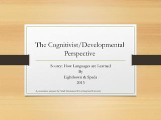 The Cognitivist/Developmental
Perspective
Source: How Languages are Learned
By
Lightbown & Spada
2013
A presentation prepared by Fahad Almohaisen MA at King Saud University
 