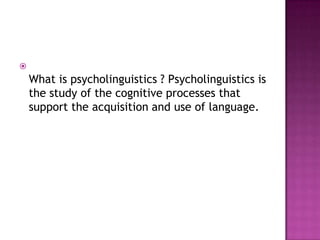 
    What is psycholinguistics ? Psycholinguistics is
    the study of the cognitive processes that
    support the acquisition and use of language.
 